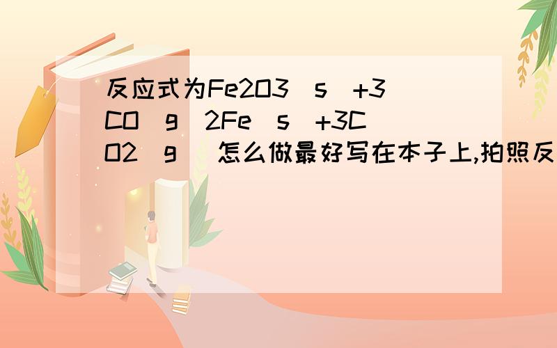 反应式为Fe2O3（s）+3CO（g）2Fe（s）+3CO2（g） 怎么做最好写在本子上,拍照反应式为Fe2O3（s）+3CO（g）2Fe（s）+3CO2（g） 怎么做最好写在本子上,拍照下来.