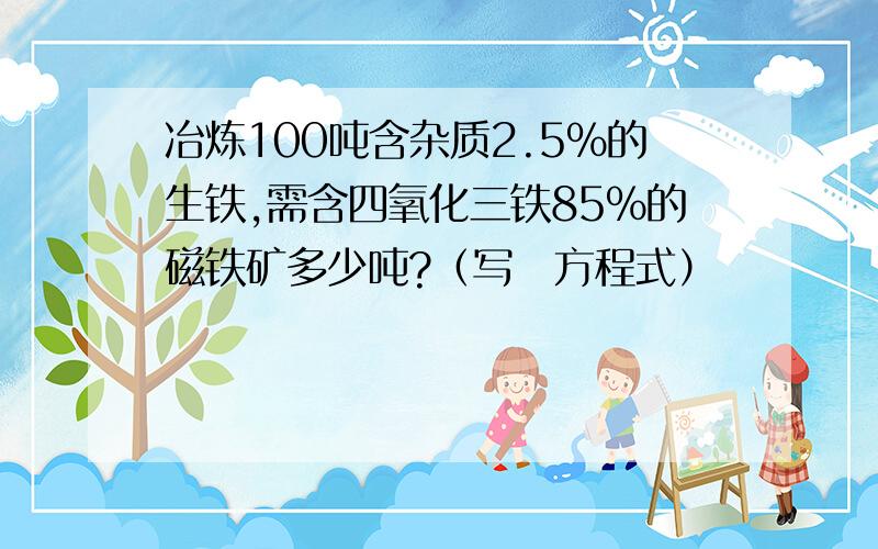 冶炼100吨含杂质2.5%的生铁,需含四氧化三铁85%的磁铁矿多少吨?（写岀方程式）