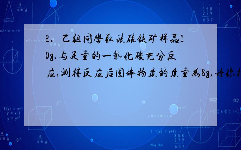 2、乙组同学取该磁铁矿样品10g,与足量的一氧化碳充分反应,测得反应后固体物质的质量为8g,请你根据您在回答这个问题的时候的第一种解法中的10g-8g是什么意思?