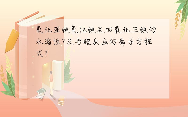 氧化亚铁氧化铁及四氧化三铁的水溶性?及与酸反应的离子方程式?