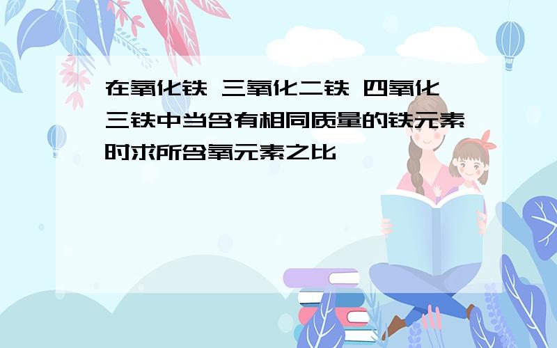 在氧化铁 三氧化二铁 四氧化三铁中当含有相同质量的铁元素时求所含氧元素之比