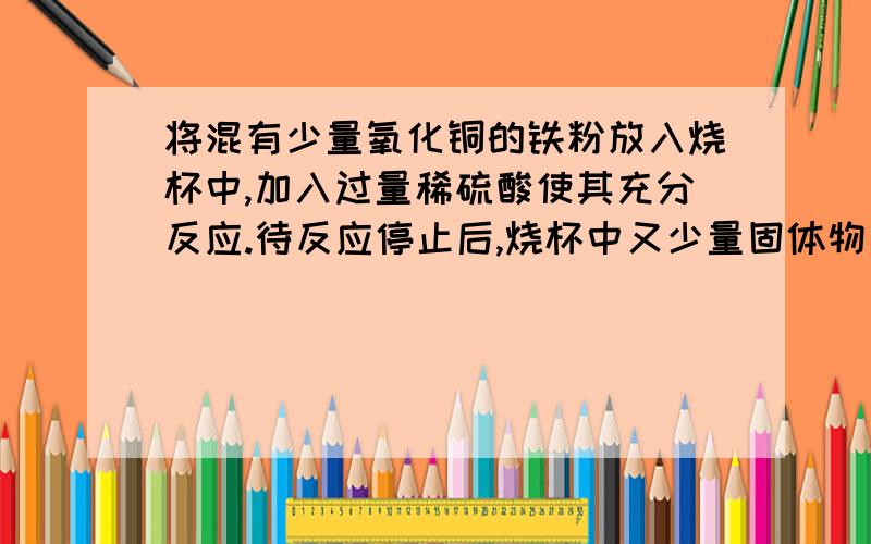 将混有少量氧化铜的铁粉放入烧杯中,加入过量稀硫酸使其充分反应.待反应停止后,烧杯中又少量固体物质存在,该固体物质是什么?溶液中肯定含有的溶质是什么?