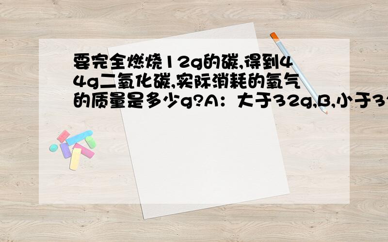 要完全燃烧12g的碳,得到44g二氧化碳,实际消耗的氧气的质量是多少g?A：大于32g,B,小于32g,C：等于32最好是能告诉我一下为什么.这是初三第一学期的题，超过这个范围的内容可以不用考虑。