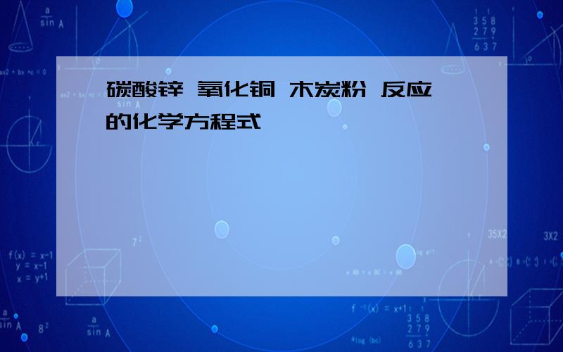 碳酸锌 氧化铜 木炭粉 反应的化学方程式