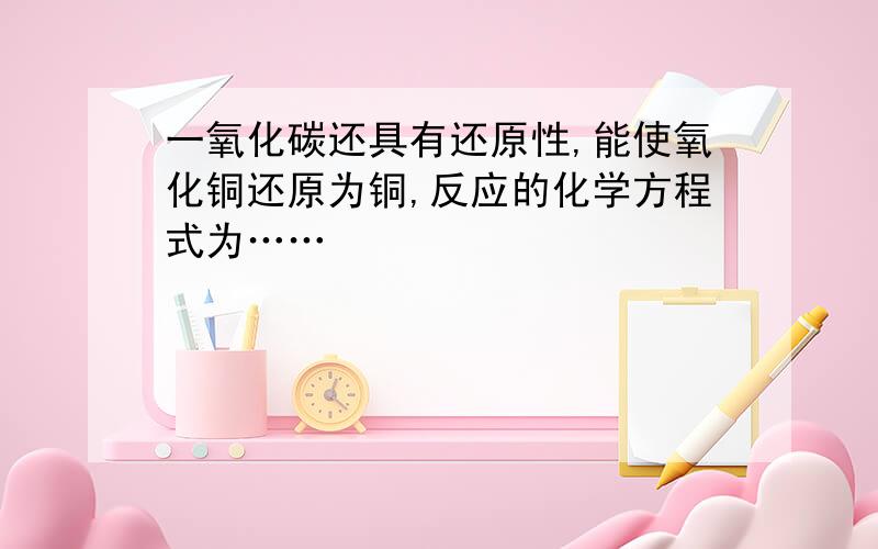 一氧化碳还具有还原性,能使氧化铜还原为铜,反应的化学方程式为……