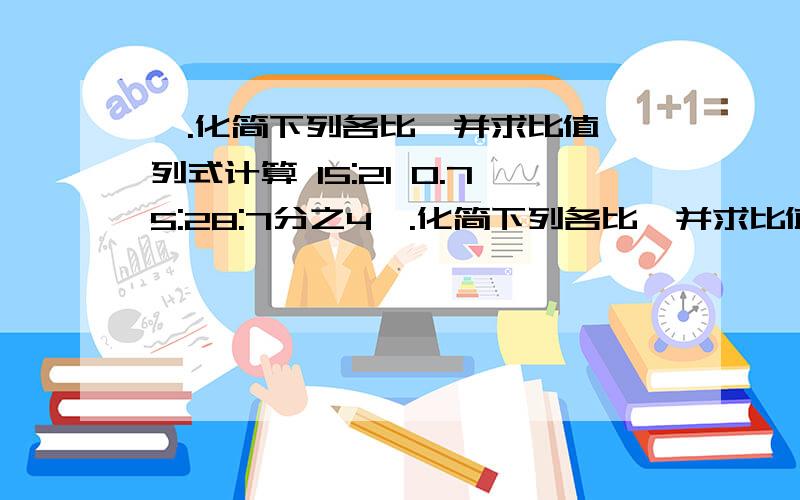 一.化简下列各比,并求比值,列式计算 15:21 0.75:28:7分之4一.化简下列各比,并求比值,列式计算15:21 0.75:28:7分之4 4.2m:600cm 0.35:0.15