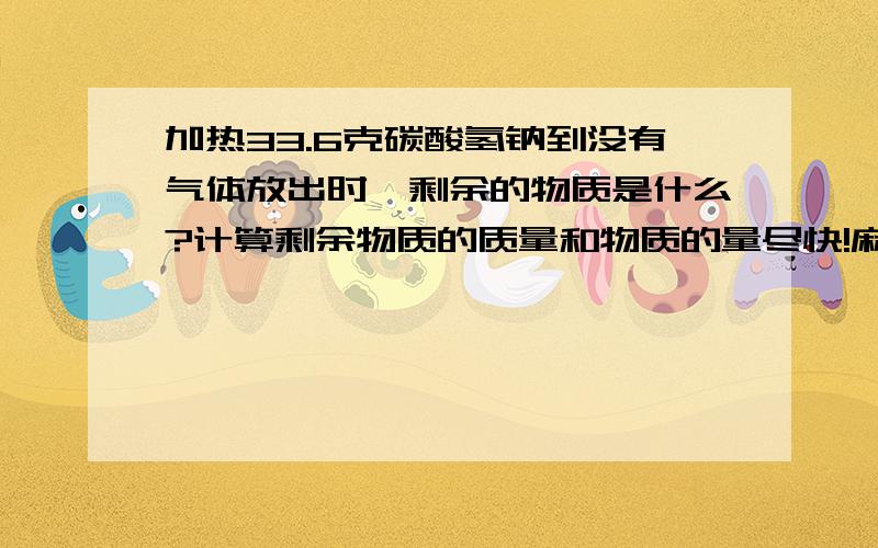 加热33.6克碳酸氢钠到没有气体放出时,剩余的物质是什么?计算剩余物质的质量和物质的量尽快!麻烦