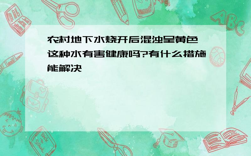 农村地下水烧开后混浊呈黄色,这种水有害健康吗?有什么措施能解决