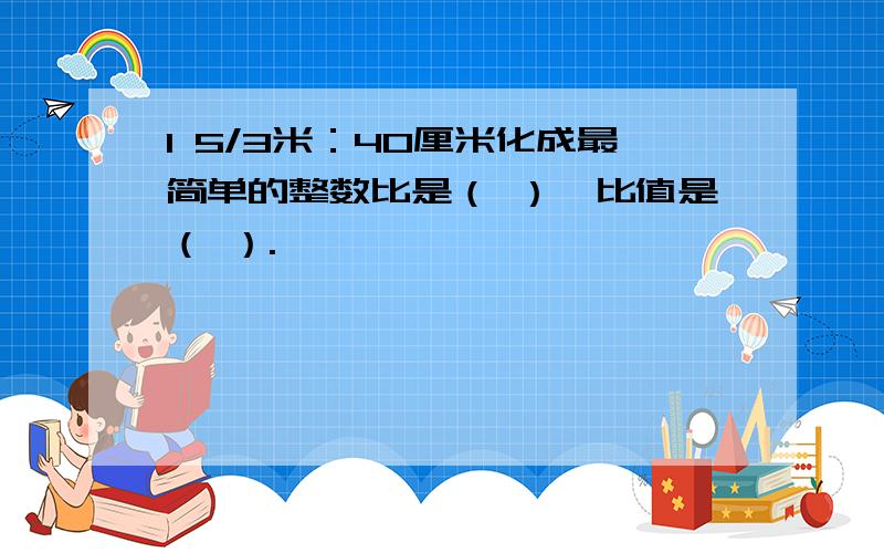 1 5/3米：40厘米化成最简单的整数比是（ ）,比值是（ ）.