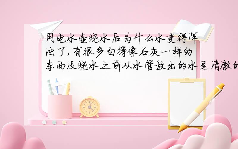 用电水壶烧水后为什么水变得浑浊了,有很多白得像石灰一样的东西没烧水之前从水管放出的水是清澈的,看不到杂质,但为什么烧开之后就变浑浊了,（我确保水壶是干净的）请问是怎么回事,