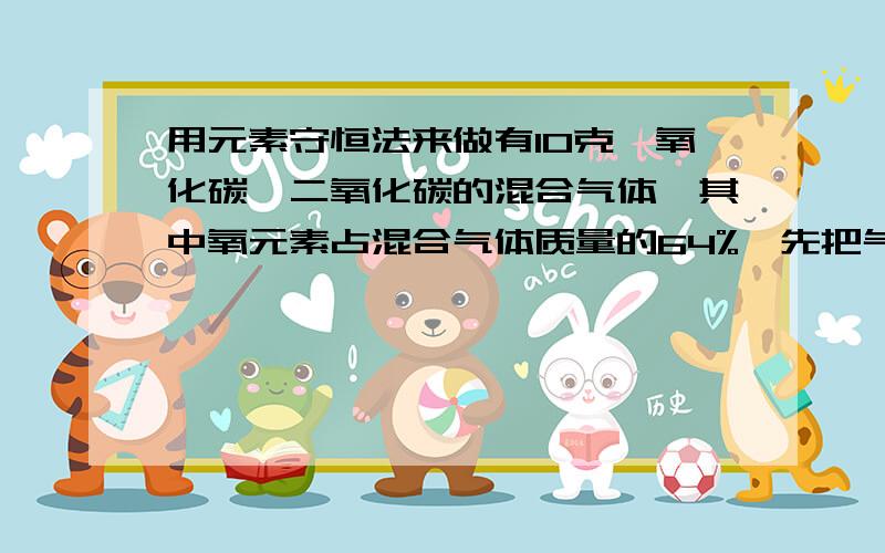 用元素守恒法来做有10克一氧化碳、二氧化碳的混合气体,其中氧元素占混合气体质量的64%,先把气体缓缓通过灼热的氧化铜,充分反应后再将所得全部气体通过足量的澄清石灰水,求生成的白色