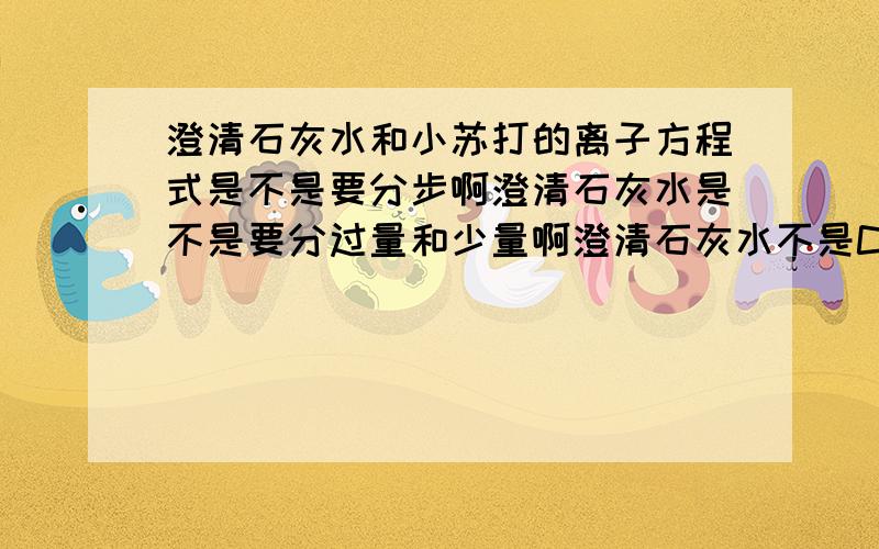 澄清石灰水和小苏打的离子方程式是不是要分步啊澄清石灰水是不是要分过量和少量啊澄清石灰水不是CACO3.我问的是CA(OH)2与小苏打反应的离子方程式.