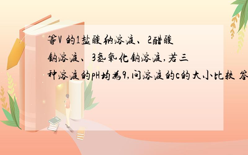 等V 的1盐酸纳溶液、2醋酸钠溶液、3氢氧化钠溶液,若三种溶液的pH均为9,问溶液的c的大小比较 答案是2>1>3 我不理解1>3 我觉得碳酸酸性弱于醋酸,所以碳酸钠水解程度强pH也应大 所以若pH相同