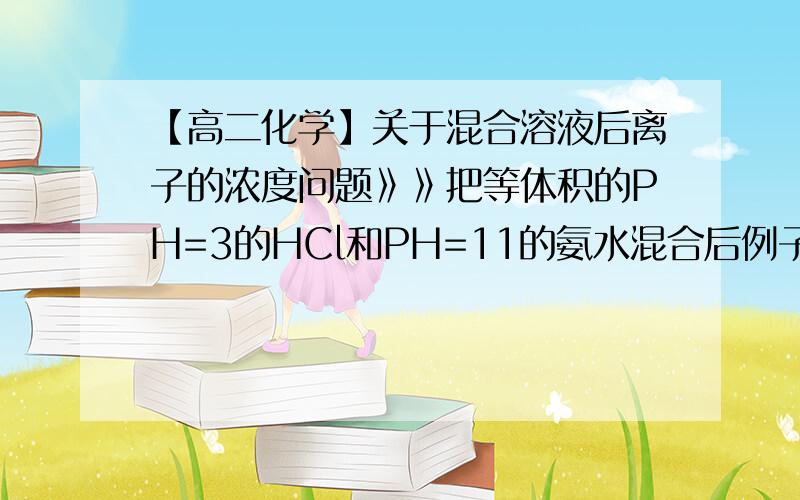 【高二化学】关于混合溶液后离子的浓度问题》》把等体积的PH=3的HCl和PH=11的氨水混合后例子的浓度大小排序是怎样的?重要是写出滴水不漏的推理逻辑过程得出结果,