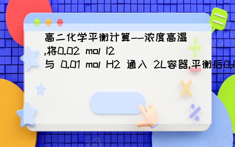 高二化学平衡计算--浓度高温,将0.02 mol I2 与 0.01 mol H2 通入 2L容器,平衡后0.03 mol HI生成求1.各物质的起始浓度和平衡浓度