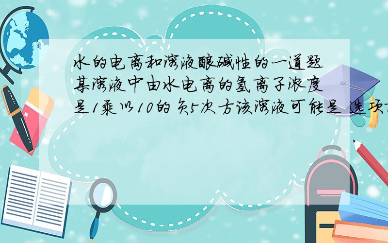 水的电离和溶液酸碱性的一道题某溶液中由水电离的氢离子浓度是1乘以10的负5次方该溶液可能是 选项就不说了就说一下为什么不是二氧化硫水溶液把