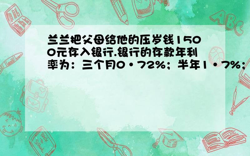 兰兰把父母给他的压岁钱1500元存入银行.银行的存款年利率为：三个月0·72%；半年1·7%；一年1·98%；二年2·25%；三年2·52%；五年2·79%.利息税为20%,请你结合银行的人民币利率及实际情况帮兰兰