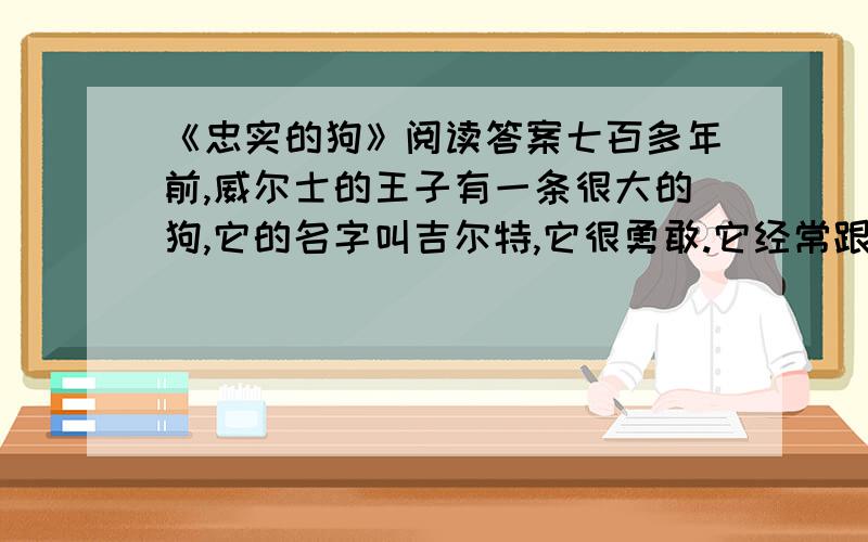 《忠实的狗》阅读答案七百多年前,威尔士的王子有一条很大的狗,它的名字叫吉尔特,它很勇敢.它经常跟 王子一起去打猎.有一天,王子把吉尔特留在家里,让它照看正在小木床上睡觉的年幼的