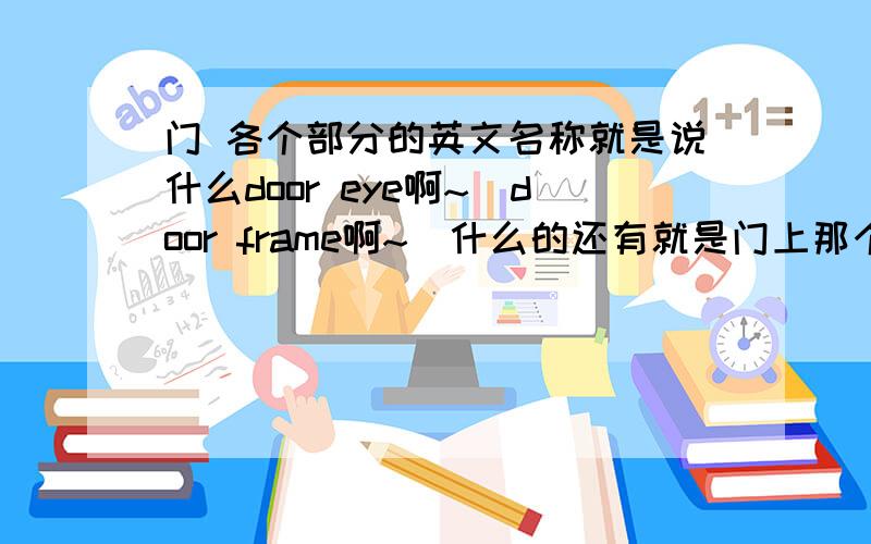 门 各个部分的英文名称就是说什么door eye啊~`door frame啊~`什么的还有就是门上那个自动关门的装置叫什么啊还有那个作用和插销一样的 柯南上经常出现的那个从里面插门的那个东西叫什么.总