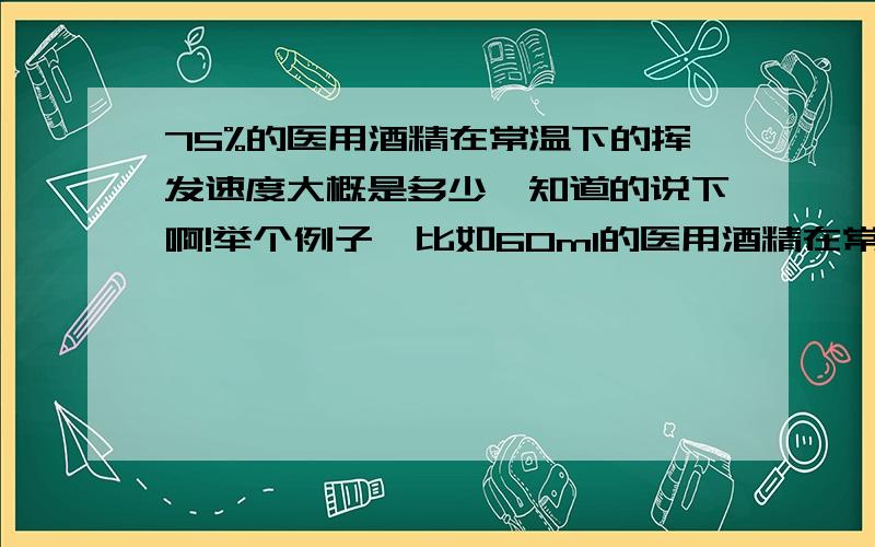 75%的医用酒精在常温下的挥发速度大概是多少,知道的说下啊!举个例子,比如60ml的医用酒精在常温下一分钟会挥发掉多少,只求大概,不需要精准