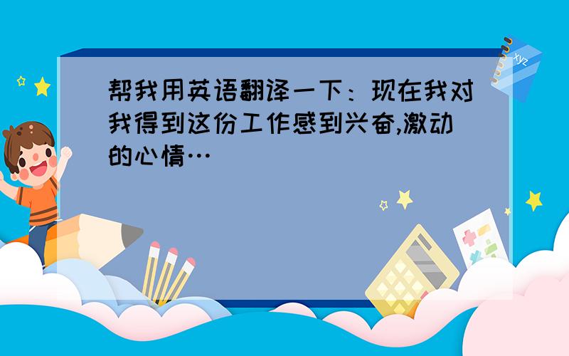 帮我用英语翻译一下：现在我对我得到这份工作感到兴奋,激动的心情…