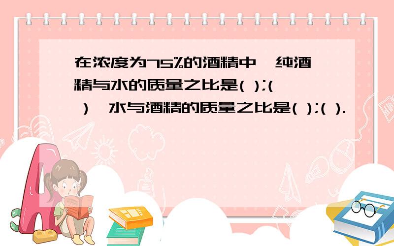 在浓度为75%的酒精中,纯酒精与水的质量之比是( );( ),水与酒精的质量之比是( );( ).