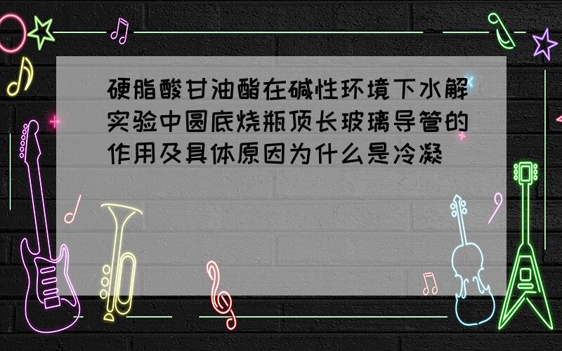 硬脂酸甘油酯在碱性环境下水解实验中圆底烧瓶顶长玻璃导管的作用及具体原因为什么是冷凝