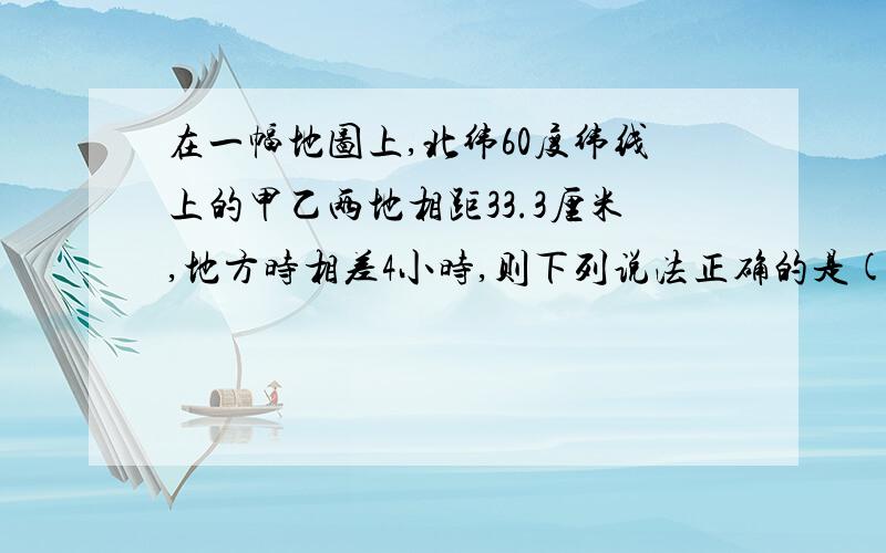 在一幅地图上,北纬60度纬线上的甲乙两地相距33.3厘米,地方时相差4小时,则下列说法正确的是( )A.该地图比例尺为1:100000B.该地图上与甲乙两地相同的图上距离在赤道上的两点,地方时也相差4小