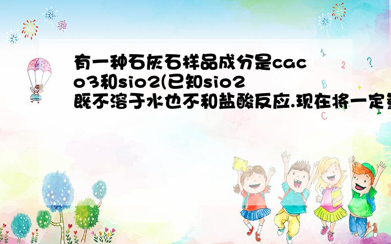 有一种石灰石样品成分是caco3和sio2(已知sio2既不溶于水也不和盐酸反应.现在将一定量额石灰石样品放入烧杯,再将100g稀盐酸分四次加入 烧杯,每次均充分反应.)实验数据记录如下 第一次加入稀