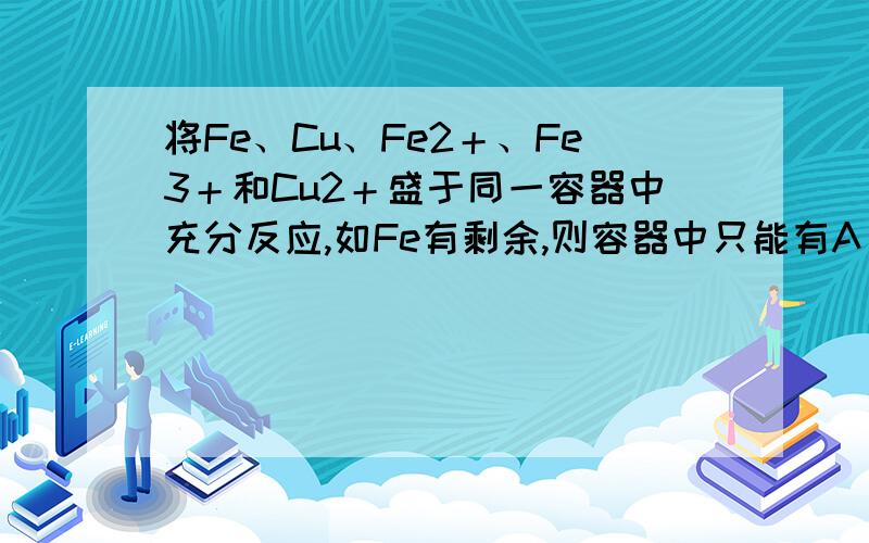 将Fe、Cu、Fe2＋、Fe3＋和Cu2＋盛于同一容器中充分反应,如Fe有剩余,则容器中只能有A．Cu、Fe3＋ B．Fe2＋、Fe3＋C．Cu、Cu2＋、Fe D．Cu、Fe2＋、Fe