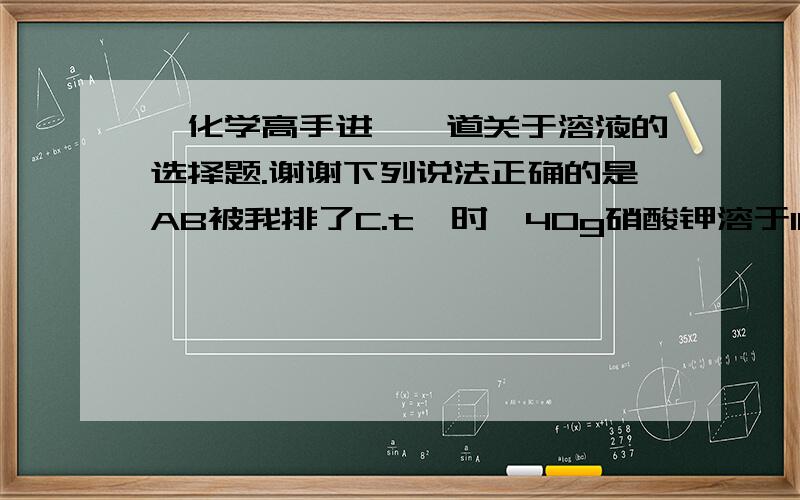 【化学高手进】一道关于溶液的选择题.谢谢下列说法正确的是AB被我排了C.t℃时,40g硝酸钾溶于100g水中,则该温度时硝酸钾溶解度一定为40gD.温度一定时,析出晶体后的溶液,一定是该溶质的饱和