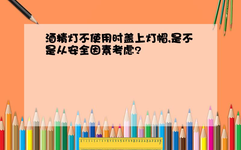 酒精灯不使用时盖上灯帽,是不是从安全因素考虑?