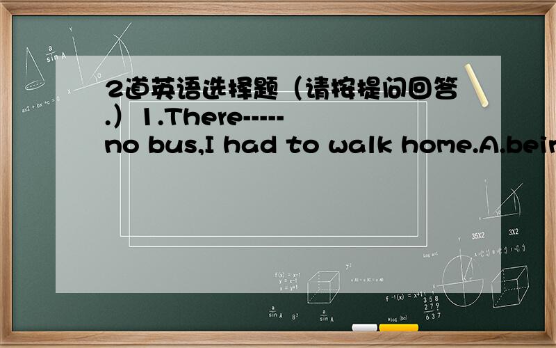 2道英语选择题（请按提问回答.）1.There-----no bus,I had to walk home.A.being,B.was,选什么?为什么,以及为什么不选另一个2.With the boy-----the way,the soldiers got to the position in time.A.led,B.leading选什么?为什么,