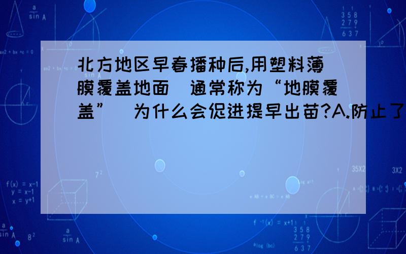 北方地区早春播种后,用塑料薄膜覆盖地面（通常称为“地膜覆盖”）为什么会促进提早出苗?A.防止了水分的过渡蒸发 B.提高了地表温度 C.减少了土壤中肥料流失 D.防止了强光照射