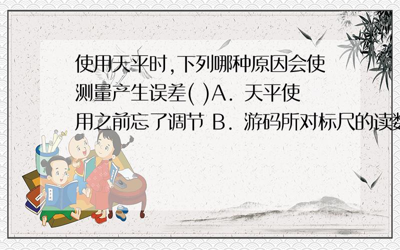 使用天平时,下列哪种原因会使测量产生误差( )A．天平使用之前忘了调节 B．游码所对标尺的读数估计值偏小了C．将砝码放在天平的左盘里,被称物体放在天平的右盘里,并使用了游码D．少加