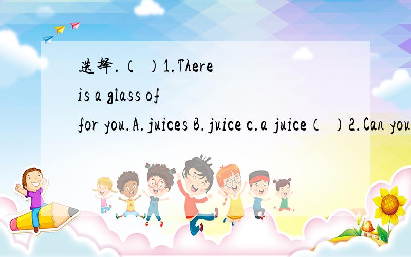 选择.（ ）1.There is a glass of for you.A.juices B.juice c.a juice（ ）2.Can you see some in the classroom?A.newspaper B.a newspaper c.newspapers（ ）3.Mike’s father is a boss.He has got money.A.many B.some c.a lot of（ ）4.Jack has some