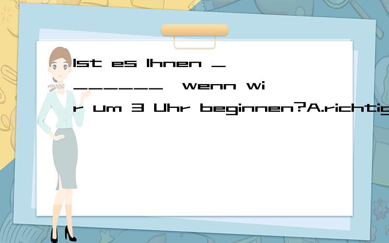 Ist es Ihnen _______,wenn wir um 3 Uhr beginnen?A.richtig B.aufrichtig C.berechtigt D.rechtUnseren Freunden hat der Film gefallen,aber wir waren sehr _______.A.anders B.enttäuscht C.kühl D.unfreundlich Schmeckt das Gemüse nicht wunderbar?—Na