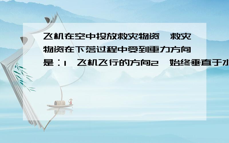 飞机在空中投放救灾物资,救灾物资在下落过程中受到重力方向是：1、飞机飞行的方向2、始终垂直于水平面向下3、始终垂直于地面向下3、以上答案都不对.请问选几?