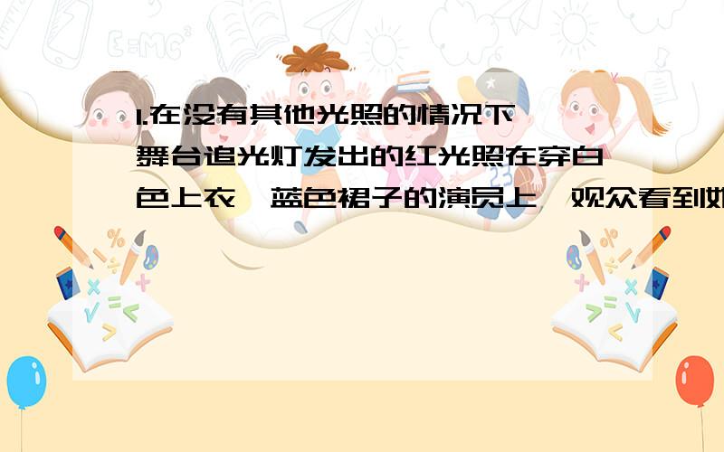 1.在没有其他光照的情况下,舞台追光灯发出的红光照在穿白色上衣、蓝色裙子的演员上,观众看到她：（ ）A.全身呈蓝色 B.全身红色C.上衣呈红色,裙子呈蓝色 D.上衣呈红色,裙子呈黑色2.小明用