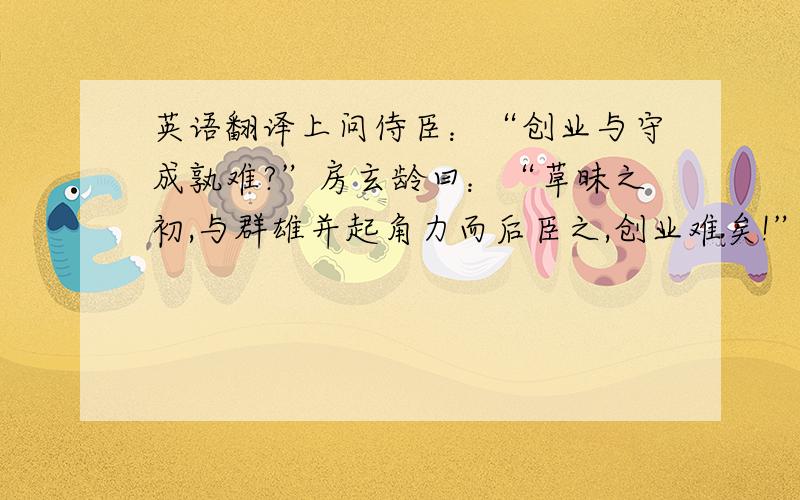 英语翻译上问侍臣：“创业与守成孰难?”房玄龄曰：“草昧之初,与群雄并起角力而后臣之,创业难矣!”魏徵对曰：“自古帝王,莫不得之于艰难,失之于安逸,守成难矣!”上曰：“玄龄与吾共