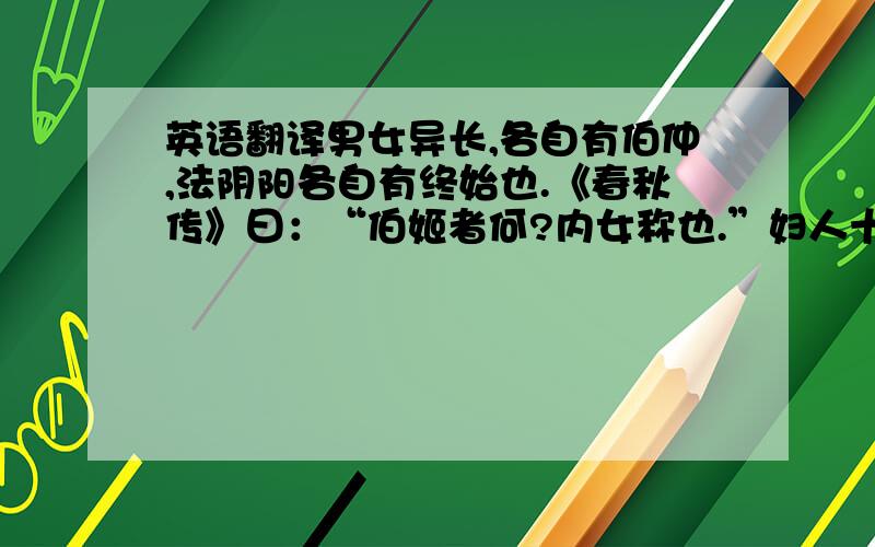 英语翻译男女异长,各自有伯仲,法阴阳各自有终始也.《春秋传》曰：“伯姬者何?内女称也.”妇人十五称伯仲何?妇人质,少变.阴道促,蚤成.十五通乎织纟任之事,思虑定,故许嫁笄而字.故《礼经