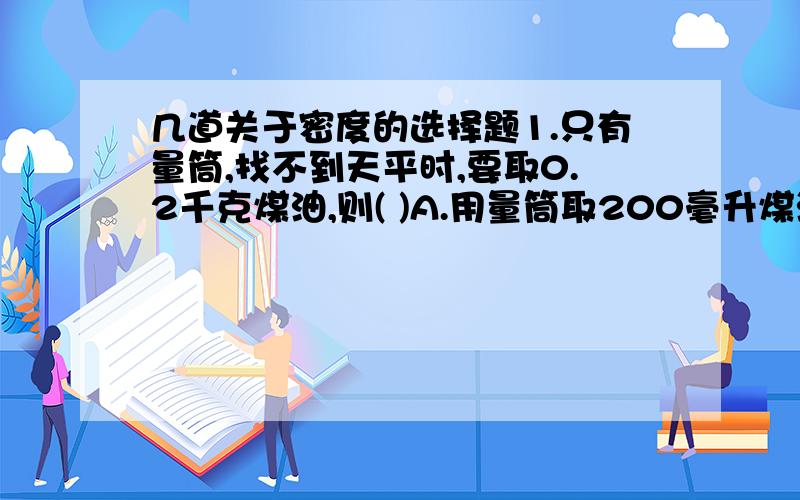 几道关于密度的选择题1.只有量筒,找不到天平时,要取0.2千克煤油,则( )A.用量筒取200毫升煤油.B.用量筒取160毫升煤油C.用量筒取250毫升煤油.D.用量筒测量不出2.用铁和铝制成了两个正方体的实