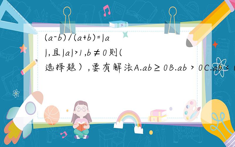 (a-b)/(a+b)=|a|,且|a|>1,b≠0则(选择题）,要有解法A.ab≥0B.ab＞0C.ab＜0D.ab≤0特殊法什么的代值不可以！