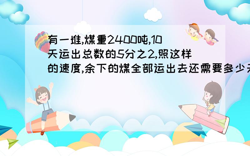 有一堆,煤重2400吨,10天运出总数的5分之2,照这样的速度,余下的煤全部运出去还需要多少天快