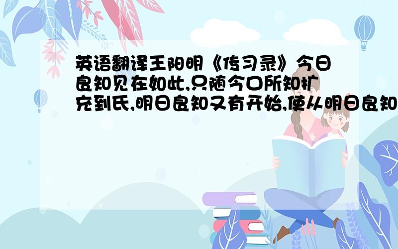 英语翻译王阳明《传习录》今日良知见在如此,只随今口所知扩充到氏,明日良知又有开始,使从明日良知在充到底