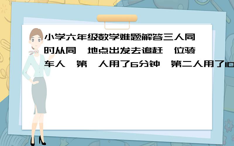 小学六年级数学难题解答三人同时从同一地点出发去追赶一位骑车人,第一人用了6分钟,第二人用了10分钟,第三人用了12分钟,第一人的速度是每小时24千米,第二人的速度是每小时20千米,第三人