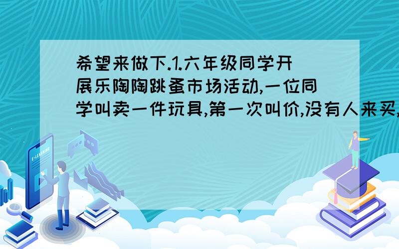 希望来做下.1.六年级同学开展乐陶陶跳蚤市场活动,一位同学叫卖一件玩具,第一次叫价,没有人来买,第二次叫卖,他将第一次的叫价打了九折,仍没有人买,他只好再降价1.2元,终于出售.已知出手