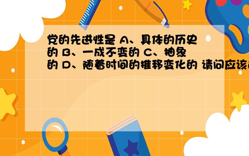 党的先进性是 A、具体的历史的 B、一成不变的 C、抽象的 D、随着时间的推移变化的 请问应该选哪个啊