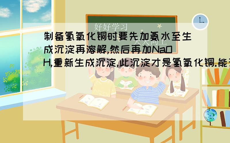 制备氢氧化铜时要先加氨水至生成沉淀再溶解,然后再加NaOH,重新生成沉淀,此沉淀才是氢氧化铜.能否直接加NaOH让其生成Cu(OH)2?为什么?可能我说得太简单了，这是中国科技大学的一个化学课程