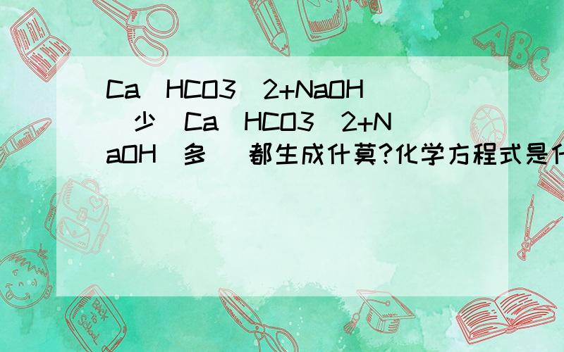 Ca(HCO3)2+NaOH(少)Ca(HCO3)2+NaOH(多) 都生成什莫?化学方程式是什莫Ca(HCO3)2+NaOH(少)Ca(HCO3)2+NaOH(多) 都生成什莫?化学方程式是什莫